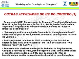 OUTRAS ATIVIDADES DE H2 DO INMETRO (1) Demanda do MME: Coordenação do Grupo de Trabalho de Metrologia, Normalização, Regulamentação Técnica, Avaliação da Conformidade, Segurança, Regulação do Mercado e Meio-Ambiente do “Roteiro Brasileiro de Hidrogênio” “ Roteiro para a Estruturação da Economia do Hidrogênio no Brasil”, coordenação-geral do MME, Inmetro coordenou confecção do relatório do Capítulo 7 Participação nas reuniões da IPHE, nas delegações brasileiras lideradas pelo MME, com “expertise” em TIB, e co-autoria do “RCS Scoping Paper” do ILC/IPHE Representante brasileiro no Grupo de Trabalho de Regulamentos, Códigos e Padrões da IPHE, por indicação do MME, tendo 2 trabalhos: a) projetos chancelados pela IPHE com conteúdo de RCS; b) levantamento e análise de regulamentos brasileiros para hidrogênio. 