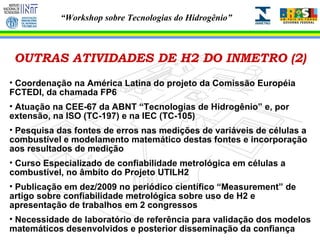 OUTRAS ATIVIDADES DE H2 DO INMETRO (2) Coordenação na América Latina do projeto da Comissão Européia FCTEDI, da chamada FP6 Atuação na CEE-67 da ABNT “Tecnologias de Hidrogênio” e, por extensão, na ISO (TC-197) e na IEC (TC-105) Pesquisa das fontes de erros nas medições de variáveis de células a combustível e modelamento matemático destas fontes e incorporação aos resultados de medição Curso Especializado de confiabilidade metrológica em células a combustível, no âmbito do Projeto UTILH2 Publicação em dez/2009 no periódico científico “Measurement” de artigo sobre confiabilidade metrológica sobre uso de H2 e apresentação de trabalhos em 2 congressos Necessidade de laboratório de referência para validação dos modelos matemáticos desenvolvidos e posterior disseminação da confiança 