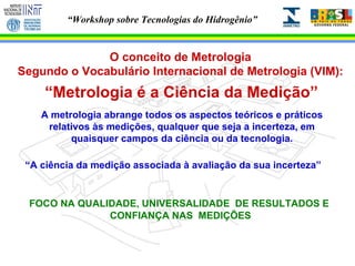 O conceito de Metrologia Segundo o Vocabulário Internacional de Metrologia (VIM): “ Metrologia é a Ciência da Medição” A metrologia abrange todos os aspectos teóricos e práticos relativos às medições, qualquer que seja a incerteza, em quaisquer campos da ciência ou da tecnologia. “ A ciência da medição associada à avaliação da sua incerteza” FOCO NA QUALIDADE, UNIVERSALIDADE  DE RESULTADOS E  CONFIANÇA NAS  MEDIÇÕES 