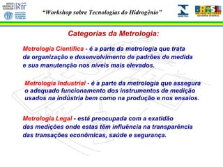 Categorias da Metrologia: Metrologia Científica  - é a parte da metrologia que trata da organização e desenvolvimento de padrões de medida e sua manutenção nos níveis mais elevados. Metrologia Industrial  - é a parte da metrologia que assegura o adequado funcionamento dos instrumentos de medição usados na indústria bem como na produção e nos ensaios. Metrologia Legal  - está preocupada com a exatidão das medições onde estas têm influência na transparência  das transações econômicas, saúde e segurança. 