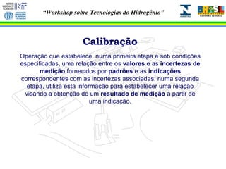 Calibração Operação que estabelece, numa primeira etapa e sob condições especificadas, uma relação entre os  valores  e as  incertezas de medição  fornecidos por  padrões  e as  indicações  correspondentes com as incertezas associadas; numa segunda etapa, utiliza esta informação para estabelecer uma relação visando a obtenção de um  resultado de medição  a partir de uma indicação. 