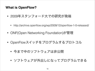 What is OpenFlow?
• 2009年スタンフォード大での研究が発端
• http://archive.openﬂow.org/wp/2009/12/openﬂow-1-0-released/
• ONF(Open Networking Foundation)が管理
• OpenFlowスイッチをプログラムするプロトコル
• 今まで中のソフトウェアは非公開
• ソフトウェアが外出しになってプログラムできる
!16
 