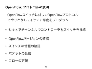 OpenFlow: プロトコルの説明
OpenFlowスイッチに対してOpenFlowプロトコル
でやりとりしスイッチの挙動をプログラム
• セキュアチャンネルでコントローラとスイッチを接続
• OpenFlowバージョンの確認
• スイッチの情報の確認
• パケットの受信
• フローの更新
!18
 