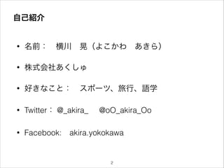 自己紹介
• 名前： 横川 晃（よこかわ あきら）
• 株式会社あくしゅ
• 好きなこと： スポーツ、旅行、語学
• Twitter： @_akira_ @oO_akira_Oo
• Facebook: akira.yokokawa
!2
 