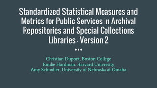 Standardized Statistical Measures and
Metrics for Public Services in Archival
Repositories and Special Collections
Libraries - Version 2
Christian Dupont, Boston College
Emilie Hardman, Harvard University
Amy Schindler, University of Nebraska at Omaha
 