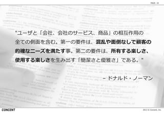 2013 © Concent, Inc.
PAGE: 10
″ユーザと「会社、会社のサービス、商品」の相互作用の
全ての側面を含む。第一の要件は、混乱や面倒なしで顧客の
的確なニーズを満たす事。第二の要件は、所有する楽しさ、
使用する楽しさを生み出す「簡潔さと優雅さ」である。″
– ドナルド・ノーマン
 
