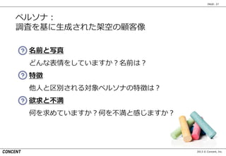 2013 © Concent, Inc.
PAGE: 27
ペルソナ：
調査を基に生成された架空の顧客像
名前と写真
どんな表情をしていますか？名前は？
特徴
他人と区別される対象ペルソナの特徴は？
欲求と不満
何を求めていますか？何を不満と感じますか？
 