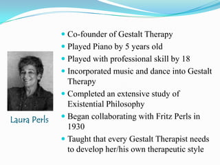 Co-founder of Gestalt TherapyPlayed Piano by 5 years oldPlayed with professional skill by 18 Incorporated music and dance into Gestalt TherapyCompleted an extensive study of Existential PhilosophyBegan collaborating with Fritz Perls in 1930Taught that every Gestalt Therapist needs to develop her/his own therapeutic styleLaura Perls