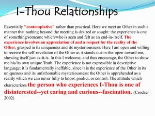 I-Thou Relationships Essentially "contemplative" rather than practical. Here we meet an Other in such a manner that nothing beyond the meeting is desired or sought: the experience is one of something/someone which/who is seen and felt as an end-in-itself. The experience involves an appreciation of and a respect for the reality of the Other, grasped in its uniqueness and its mysteriousness. Here I am open and willing to receive the self-revelation of the Other as it stands-out-in-the-open-toward-me, showing itself just as-it-is. In this I welcome, and thus encourage, the Other to show me his/its own unique Truth. The experience is not expressible in descriptive language: it is fundamentally ineffable, since it is the experience of the Other in its uniqueness and its unfathomable mysteriousness: the Other is apprehended as a reality which we can never fully to know, predict, or control. The attitude which characterizes the person who experiences I-Thou is one of disinterested--yet caring and curious--fascination. (Crocker 2002)
