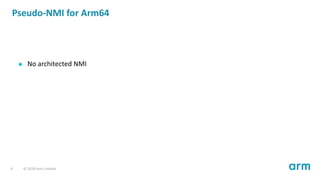 Pseudo-NMI for Arm64
No architected NMI
9 © 2019 Arm Limited
 