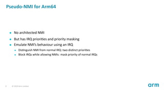 Pseudo-NMI for Arm64
No architected NMI
But has IRQ priori es and priority masking
Emulate NMI’s behaviour using an IRQ
Dis nguish NMI from normal IRQ: two dis nct priori es
Block IRQs while allowing NMIs: mask priority of normal IRQs
9 © 2019 Arm Limited
 