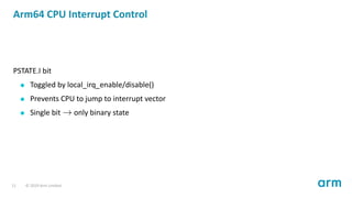 Arm64 CPU Interrupt Control
PSTATE.I bit
Toggled by local_irq_enable/disable()
Prevents CPU to jump to interrupt vector
Single bit → only binary state
11 © 2019 Arm Limited
 