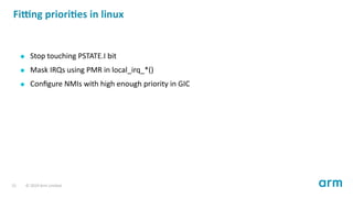 Fi ng priori es in linux
Stop touching PSTATE.I bit
Mask IRQs using PMR in local_irq_*()
Conﬁgure NMIs with high enough priority in GIC
15 © 2019 Arm Limited
 