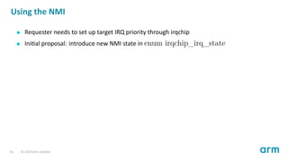 Using the NMI
Requester needs to set up target IRQ priority through irqchip
Ini al proposal: introduce new NMI state in enum irqchip_irq_state
16 © 2019 Arm Limited
 