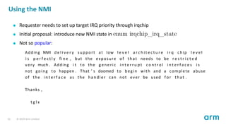 Using the NMI
Requester needs to set up target IRQ priority through irqchip
Ini al proposal: introduce new NMI state in enum irqchip_irq_state
Not so popular:
Adding NMI d e l i v e r y support at low l e v e l a r c h i t e c t u r e i r q chip l e v e l
i s p e r f e c t l y fine , but the exposure of that needs to be r e s t r i c t e d
very much . Adding i t to the g e n e r i c i n t e r r u p t c o n t r o l i n t e r f a c e s i s
not going to happen . That ’ s doomed to begin with and a complete abuse
of the i n t e r f a c e as the handler can not ever be used f o r that .
Thanks ,
t g l x
16 © 2019 Arm Limited
 