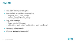 NMI API
include/linux/interrupt.h
Provide NMI API similar to the IRQ one:
request_nmi() / free_nmi()
enable_nmi() / disable_nmi()
irq_chip changes
Flag to adver se NMI support
chip->irq_nmi_setup() / chip->irq_nmi_teardown()
Not exported to modules
(Per-cpu NMI variants available)
17 © 2019 Arm Limited
 