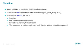Timeline
Work ini ated as by Daniel Thompson from Linaro:
2015-03-18: RFC: Pseudo-NMI for arm64 using ICC_PMR_EL1 (GICv3)
2016-08-19: RFC v3, v4.8-rc2
7 patches
Uses PMR for IRQ enabling/disabling
Hardcoded NMI priority for backtrace IPI
”The code works-for-me (tm) and is more ”real” than the last me I shared these patches.”
19 © 2019 Arm Limited
 