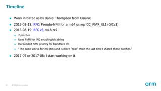 Timeline
Work ini ated as by Daniel Thompson from Linaro:
2015-03-18: RFC: Pseudo-NMI for arm64 using ICC_PMR_EL1 (GICv3)
2016-08-19: RFC v3, v4.8-rc2
7 patches
Uses PMR for IRQ enabling/disabling
Hardcoded NMI priority for backtrace IPI
”The code works-for-me (tm) and is more ”real” than the last me I shared these patches.”
2017-07 or 2017-08: I start working on it
19 © 2019 Arm Limited
 