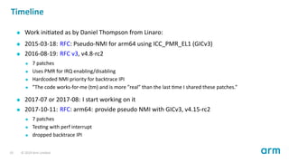 Timeline
Work ini ated as by Daniel Thompson from Linaro:
2015-03-18: RFC: Pseudo-NMI for arm64 using ICC_PMR_EL1 (GICv3)
2016-08-19: RFC v3, v4.8-rc2
7 patches
Uses PMR for IRQ enabling/disabling
Hardcoded NMI priority for backtrace IPI
”The code works-for-me (tm) and is more ”real” than the last me I shared these patches.”
2017-07 or 2017-08: I start working on it
2017-10-11: RFC: arm64: provide pseudo NMI with GICv3, v4.15-rc2
7 patches
Tes ng with perf interrupt
dropped backtrace IPI
19 © 2019 Arm Limited
 