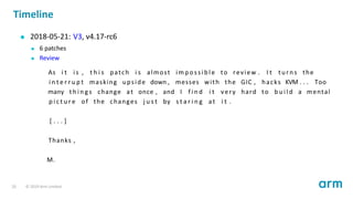 Timeline
2018-05-21: V3, v4.17-rc6
6 patches
Review
As i t is , t h i s patch i s almost i mp oss ib le to review . I t turns the
i n t e r r u p t masking upside down , messes with the GIC , hacks KVM . . . Too
many t h i n g s change at once , and I f i n d i t very hard to b u i l d a mental
p i c t u r e of the changes j u s t by s t a r i n g at i t .
[ . . . ]
Thanks ,
M.
20 © 2019 Arm Limited
 
