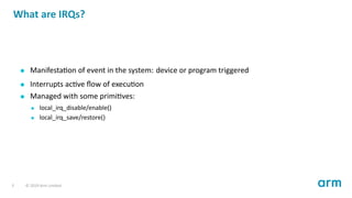 What are IRQs?
Manifesta on of event in the system: device or program triggered
Interrupts ac ve ﬂow of execu on
Managed with some primi ves:
local_irq_disable/enable()
local_irq_save/restore()
3 © 2019 Arm Limited
 