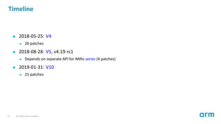 Timeline
2018-05-25: V4
26 patches
2018-08-28: V5, v4.19-rc1
Depends on separate API for NMIs series (4 patches)
2019-01-31: V10
25 patches
21 © 2019 Arm Limited
 