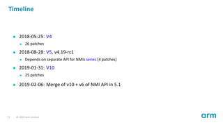 Timeline
2018-05-25: V4
26 patches
2018-08-28: V5, v4.19-rc1
Depends on separate API for NMIs series (4 patches)
2019-01-31: V10
25 patches
2019-02-06: Merge of v10 + v6 of NMI API in 5.1
21 © 2019 Arm Limited
 