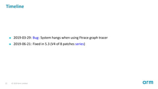 Timeline
2019-03-29: Bug: System hangs when using Ftrace graph tracer
2019-06-21: Fixed in 5.3 (V4 of 8 patches series)
22 © 2019 Arm Limited
 
