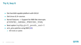 Try it, buy it
Get Aarch64 capable pla orm with GICv3
Get Linux v5.3+ sources
Kernel Features → Support for NMI-like interrupts
(CONFIG_ARM64_PSEUDO_NMI)
Boot op on irqchip.gicv3_pseudo_nmi=1
arm_pmu patches using NMI (V4)
S ll needs an update
23 © 2019 Arm Limited
 