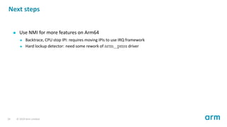 Next steps
Use NMI for more features on Arm64
Backtrace, CPU stop IPI: requires moving IPIs to use IRQ framework
Hard lockup detector: need some rework of arm_pmu driver
24 © 2019 Arm Limited
 