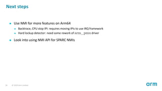 Next steps
Use NMI for more features on Arm64
Backtrace, CPU stop IPI: requires moving IPIs to use IRQ framework
Hard lockup detector: need some rework of arm_pmu driver
Look into using NMI API for SPARC NMIs
24 © 2019 Arm Limited
 