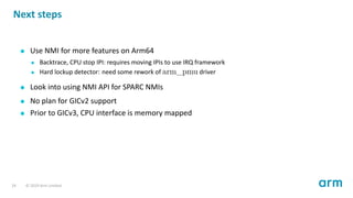 Next steps
Use NMI for more features on Arm64
Backtrace, CPU stop IPI: requires moving IPIs to use IRQ framework
Hard lockup detector: need some rework of arm_pmu driver
Look into using NMI API for SPARC NMIs
No plan for GICv2 support
Prior to GICv3, CPU interface is memory mapped
24 © 2019 Arm Limited
 