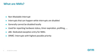 What are NMIs?
Non-Maskable Interrupt
Interrupts that can happen while interrupts are disabled
Generally cannot be disabled locally
Used for repor ng hardware status, mer expira on, proﬁling, ...
x86: Dedicated excep on entry for NMIs
SPARC: Interrupts with highest possible priority
4 © 2019 Arm Limited
 