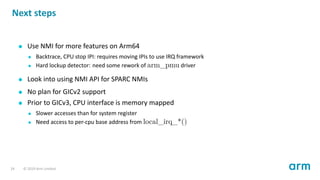 Next steps
Use NMI for more features on Arm64
Backtrace, CPU stop IPI: requires moving IPIs to use IRQ framework
Hard lockup detector: need some rework of arm_pmu driver
Look into using NMI API for SPARC NMIs
No plan for GICv2 support
Prior to GICv3, CPU interface is memory mapped
Slower accesses than for system register
Need access to per-cpu base address from local_irq_*()
24 © 2019 Arm Limited
 