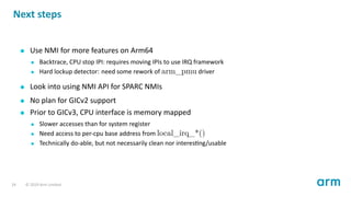 Next steps
Use NMI for more features on Arm64
Backtrace, CPU stop IPI: requires moving IPIs to use IRQ framework
Hard lockup detector: need some rework of arm_pmu driver
Look into using NMI API for SPARC NMIs
No plan for GICv2 support
Prior to GICv3, CPU interface is memory mapped
Slower accesses than for system register
Need access to per-cpu base address from local_irq_*()
Technically do-able, but not necessarily clean nor interes ng/usable
24 © 2019 Arm Limited
 