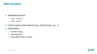 NMI Handlers
Dedicated context:
nmi_enter()
nmi_exit()
Inform system wide features (e.g. printk, race, rcu, ...)
Restric ons:
No NMI nes ng
No preemp on
Keeps NMI handlers simpler
5 © 2019 Arm Limited
 