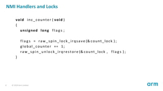 NMI Handlers and Locks
void inc_counter ( void )
{
unsigned long f l a g s ;
f l a g s = r a w _ s p i n _ l o c k _ i r q s a v e (& count_lock ) ;
gl o b a l _c o un t e r += 1;
r a w _ s p i n _ u n l o c k _ i r q r e s t o r e (& count_lock , f l a g s ) ;
}
6 © 2019 Arm Limited
 