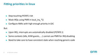 Fi ng priori es in linux
Stop touching PSTATE.I bit
Mask IRQs using PMR in local_irq_*()
Conﬁgure NMIs with high enough pr...