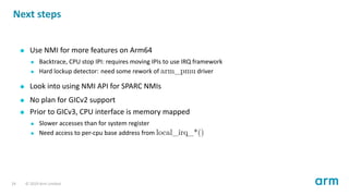 Next steps
Use NMI for more features on Arm64
Backtrace, CPU stop IPI: requires moving IPIs to use IRQ framework
Hard lock...