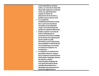 rural sostenible en américa
Latina, se nutre de la visión del
desarrollo regional y territorial
como una expresión para
mejorar la forma de
planeación de las normar y
políticas para el sector rural
 La concepción
multidimensional de la visión
de lo rural como territorio
reivindica la necesidad de
contar con instrumentos de
política en espacios diferentes.
 Implica superar la camisa de
fuerza impuesta por la
economía como única medida
de las formas de organización
social y darle su justa
dimensión como instrumento
que posibilita la realización de
una sociedad que se concibe,
en esencia en espacios no
económicos.
 La tradición y la historia han
permitido construir culturas
que incorporan cosmovisiones
particulares, lenguajes, formas
de relación, valores
estructurados alrededor de
una moral principios éticos,
sentidos de pertenencia e
identidad, que determinan la
forma de organización e
 