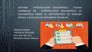 ESTUDIO - INVESTIGACIÓN DIAGNÓSTICA , ETAPAS
GENERALES DE INVESTIGACIÓN DIAGNÓSTICA, EL
DIAGNOSTICO DESDE LA METODOLOGÍA DE TRABAJO
SOCIAL,YELECCIÓNDEMÉTODOSYTÉCNICAS.
TRABAJO SOCIAL
POLÍTICAS SOCIALES
Dra.: Rina Narváez
Estudiante: Karen Valarezo
 