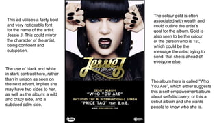 This ad utilises a fairly bold
and very noticeable font
for the name of the artist:
Jessie J. This could mirror
the character of the artist,
being confident and
outspoken.
The album here is called “Who
You Are”, which either suggests
this a self-empowerment album
about self-discovery, or this a
debut album and she wants
people to know who she is.
The use of black and white
in stark contrast here, rather
than in unison as seen on
the next advert, implies she
may have two sides to her,
as well as the album: a wild
and crazy side, and a
subdued calm side.
The colour gold is often
associated with wealth and
could outline the artist’s
goal for the album. Gold is
also seen to be the colour
of the person who is 1st,
which could be the
message the artist trying to
send: that she is ahead of
everyone else.
 
