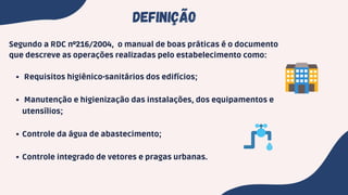Requisitos higiênico-sanitários dos edifícios;
Manutenção e higienização das instalações, dos equipamentos e
utensílios;
Controle da água de abastecimento;
Controle integrado de vetores e pragas urbanas.
Segundo a RDC nº216/2004, o manual de boas práticas é o documento
que descreve as operações realizadas pelo estabelecimento como:
DEFINIÇÃO
 