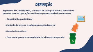 Capacitação profissional;
Controle da higiene e saúde dos manipuladores;
Manejo de resíduos;
Controle e garantia de qualidade do alimento preparado.
Segundo a RDC nº216/2004, o manual de boas práticas é o documento
que descreve as operações realizadas pelo estabelecimento como:
DEFINIÇÃO
 