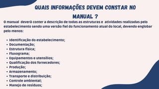 Quais informações devem constar no
manual ?
Identificação do estabelecimento;
Documentação;
Estrutura física;
Fluxograma;
Equipamentos e utensílios;
Qualificação dos fornecedores;
Produção;
Armazenamento;
Transporte e distribuição;
Controle ambiental;
Manejo de resíduos;
O manual deverá conter a descrição de todas as estruturas e atividades realizadas pelo
estabelecimento sendo uma versão fiel do funcionamento atual do local, devendo englobar
pelo menos:
 