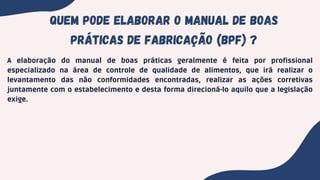 QuEM PODE ELABORAR o MANUAL de boas
práticas de fabricação (bpf) ?
A elaboração do manual de boas práticas geralmente é feita por profissional
especializado na área de controle de qualidade de alimentos, que irá realizar o
levantamento das não conformidades encontradas, realizar as ações corretivas
juntamente com o estabelecimento e desta forma direcioná-lo aquilo que a legislação
exige.
 