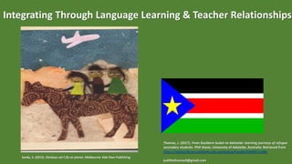 Integrating Through Language Learning & Teacher Relationships
Sandy, S. (2013). Donkeys can't fly on planes. Melbourne: Kids Own Publishing
Thomas, J. (2017). From Southern Sudan to Adelaide: learning journeys of refugee
secondary students. PhD thesis, University of Adelaide, Australia. Retrieved from
https://digital.library.adelaide.edu.au/dspace/handle/2440/111486
judithsthomas9@gmail.com
 