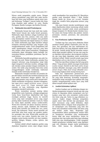 Jurnal Teknologi Informasi Vol. 1, No. 2, November 2011
46
khusus untuk pengendara sepeda motor. Dengan
adanya pemahaman yang lebih baik maka kecela-
kaan lalu lintas yang melibatkan sepeda motor men-
jadi berkurang. Terdapat 3 macam rambu lalu lintas
yang disajikan pada aplikasi ini yaitu, Rambu
Peringatan, Rambu Larangan, dan Rambu Perintah.
2. Multimedia Interaktif Pembelajaran
Multimedia berasal dari kata multi dan media.
Multi berarti banyak dan media berarti perantara.
Multimedia dapat diartikan sebagai kombinasi dari
teks, gambar atau foto, animasi, video atau audio
yang disampaikan melalui komputer atau peralatan
manipulasi elektronik dan digital lainnya [7]. Selain
itu, istilah multimedia juga dapat diartikan sebagai
kumpulan teknologi-teknologi yang beragam yang
mengkombinasikan media visual (penglihatan) dan
audio (pendengaran) dengan cara-cara yang baru
atau modern untuk tujuan komunikasi. Penggunaan
multimedia dapat diterapkan dalam berbagai hal,
mencakup hiburan, pendidikan, periklanan, dan ba-
nyak lainnya.
Multimedia hanyalah pengalaman satu arah, bu-
kan dari dua arah. Dalam multimedia, pemakai bisa
mengerti informasi yang disampaikan, tetapi tidak
dapat mengontrol informasi tersebut, sehingga tidak
ada interaksi antara pemakai dengan multimedia itu
sendiri. Hal inilah yang kemudian berevolusi untuk
menggembangkan model multimedia tradisional
menjadi model multimedia interaktif [2].
Multimedia interaktif memiliki arti pemakai da-
pat aktif dalam memilih dan membuat keputusan dan
juga untuk berinteraksi dengan aplikasi. Hal ini
mengubah pemakai yang semula pasif menjadi aktif.
Dalam melakukan navigasinya, pemakai mengguna-
kan input device seperti keyboard, mouse, joystick
atau touch screen [1]. Untuk seterusnya pada
makalah ini kata multimedia yang digunakan
merupakan interaktif multimedia.
Warna memainkan peranan penting dalam
pengambilan suatu keputusan, sehingga penggunaan
warna harus benar-benar diperhatikan dan harus
mendapat perhatian tinggi. Karena itu memilih
warna yang tepat merupakan proses yang sangat
penting dalam mendesain identitas visual [5]. Selain
itu warna dapat memiliki artinya sendiri-sendiri.
Warna biru memiliki arti damai, kesatuan, harmoni,
tenang, percaya, sejuk, bijaksana dan kebenaran.
Warna putih memiliki arti rendah hati, suci, netral,
bersih, dan kebenaran. Warna merah memiliki arti
nasib baik, tulus, kuat, energi, api, gembira, masku-
lin, pemimpin, dan cinta. Warna pink memiliki arti
musim semi, rasa syukur, feminim dan cinta. Se-
dangkan warna kuning memiliki arti sinar matahari,
gembira, bahagia, harapan, cerdas, optimis, dan
persahabatan.
Animasi adalah sebuah rangkaian gambar yang
dijalankan bergantian secara cepat dengan tujuan
untuk mendapatkan ilusi pergerakan [6]. Banyaknya
gambar yang dimainkan dalam 1 detik disebut
dengan satuan fps (frame per second). Semakin
tinggi fps, semakin halus pergerakan animasi yang
dihasilkan.
Ada enam bentuk interaksi pembelajaran yang
dapat diaplikasikan dalam merancang sebuah media
pembelajaran interaktif untuk sistem pembelajaran
dengan komputer [3]. Bentuk-bentuk interaksi terse-
but antara lain berupa latihan dan praktek, tutorial,
permainan, simulasi, penemuan, dan pemecahan
masalah.
3. Fase Pembuatan Aplikasi Multimedia
Terdapat tiga fase yang harus dilakukan dalam
membuat sebuah aplikasi multimedia yaitu fase de-
finisi, fase spesifikasi, dan fase implementasi [4].
Pada fase definisi, hal yang dilakukan adalah memi-
lih projek. Setelah projek dipilih kemudian menen-
tukan target pemakai aplikasi, hal apa saja yang ha-
rus dipelajari oleh pemakai, dan komponen multime-
dia apa yang dapat digunakan untuk memberikan
informasi terbaik. Dalam memilih projek juga harus
diperhatikan software dan hardware yang tersedia.
Pada fase spesifikasi terdapat dua hal yang perlu
dibuat. Yang pertama adalah rancangan keseluruhan
(outline design). Setelah itu dari hasil outline design
tersebut dibuatlah rancangan yang lebih mendetail
(detail design). Pada detail design dibuatlah story-
board yang lengkap untuk masing-masing layar.
Pada fase implementasi pertama-tama pro-
grammer akan membuat semua komponen multime-
dia yang telah dirancang. Kemudian mengimple-
mentasikan setiap rancangan layar aplikasi dan yang
terakhir mengintegrasikan semua layar yang telah
dibuat menjadi sebuah aplikasi utuh.
4. Analisis Kebutuhan Aplikasi
Analisis keadaan saat ini dilakukan dengan me-
lakukan pengamatan mengenai metode apa saja yang
selama ini digunakan dalam mempelajari cara ber-
kendara yang baik serta memahami rambu-rambu
lalu lintas yang ada. Selain itu juga dilakukan wa-
wancara singkat dengan beberapa pengendara
sepeda motor baik laki-laki dan perempuan. Dari
hasil wawancara yang sudah dilakukan, dapat
disimpulkan bahwa sebagian besar pengendara mo-
tor mempelajari cara berkendara yang baik dan
benar serta memahami rambu-rambu lalu lintas yang
ada melalui media buku. Responden juga
mengemukakan bahwa pembelajaran melalui buku
ini mempunyai kelemahan yaitu membosankan
karena tidak ada unsur interaktifnya. Selain itu
penjelasan dari tiap rambu pada buku juga terkadang
tidak jelas atau membingungkan. Untuk mengukur
tingkat pemahaman terhadap materi yang dipelajari
juga sulit dilakukan dengan media pembelajaran
buku. Oleh karena itu dibutuhkan media
 