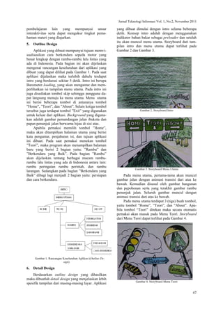 Jurnal Teknologi Informasi Vol. 1, No.2, November 2011
47
pembelajaran lain yang mempunyai unsur
interaktivitas serta dapat mengukur tingkat pema-
haman materi yang diajarkan.
5. Outline Design
Aplikasi yang dibuat mempunyai tujuan memvi-
sualisasikan cara berkendara sepeda motor yang
benar lengkap dengan rambu-rambu lalu lintas yang
ada di Indonesia. Pada bagian ini akan dijelaskan
mengenai rancangan keseluruhan dari aplikasi yang
dibuat yang dapat dilihat pada Gambar 1. Pada saat
aplikasi dijalankan maka terlebih dahulu terdapat
intro yang berdurasi sekitar 5 detik. Intro ini berupa
Barometer loading, yang akan mengantar dan mem-
perlihatkan isi tampilan menu utama. Pada intro ini
juga disediakan tombol skip sehingga pengguna da-
pat langsung menuju ke menu utama. Menu utama
ini berisi beberapa tombol di antaranya tombol
”Home”, ”Teori”, dan ”About”. Selain ketiga tombol
tersebut juga terdapat tombol ”Exit” yang digunakan
untuk keluar dari aplikasi. Background yang diguna-
kan adalah gambar pemandangan jalan ibukota dan
papan penunjuk jalan berwarna hijau di sisi atas.
Apabila pemakai memilih tombol ”Home”,
maka akan ditampilkan halaman utama yang berisi
kata pengantar, penjabaran isi, dan tujuan aplikasi
ini dibuat. Pada saat pemakai menekan tombol
”Teori”, maka program akan menampilkan halaman
baru yang berisi 2 bagian yaitu: ”Rambu” dan
”Berkendara yang Baik”. Pada bagian ”Rambu”
akan dijelaskan tentang berbagai macam rambu-
rambu lalu lintas yang ada di Indonesia antara lain:
rambu peringatan rambu perintah, dan rambu
larangan. Sedangkan pada bagian ”Berkendara yang
Baik” dibagi lagi menjadi 2 bagian yaitu: persiapan
dan cara berkendara.
Gambar 1. Rancangan Keseluruhan Aplikasi (Outline De-
sign)
6. Detail Design
Berdasarkan outline design yang dihasilkan
maka dibuatlah detail design yang menjelaskan lebih
spesifik tampilan dari masing-masing layar. Aplikasi
yang dibuat dimulai dengan intro selama beberapa
detik. Konsep intro adalah dengan menggunakan
indikator bahan bakar sebagai preloader dan setelah
itu akan muncul menu utama. Storyboard dari tam-
pilan intro dan menu utama dapat terlihat pada
Gambar 2 dan Gambar 3.
Gambar 2. Storyboard Intro
Gambar 3. Storyboard Menu Utama
Pada menu utama, pertama-tama akan muncul
gambar jalan dengan animasi transisi dari atas ke
bawah. Kemudian disusul oleh gambar bangunan
dan pepohonan serta yang terakhir gambar rambu
penunjuk jalan. Seluruh gambar muncul dengan
animasi transisi dari atas ke bawah.
Pada menu utama terdapat 3 (tiga) buah tombol,
yaitu tombol “Home”, “Teori”, dan “About”. Apa-
bila tombol “Teori” ditekan maka secara otomatis
pemakai akan masuk pada Menu Teori. Storyboard
dari Menu Teori dapat terlihat pada Gambar 4.
Gambar 4. Storyboard Menu Teori
 