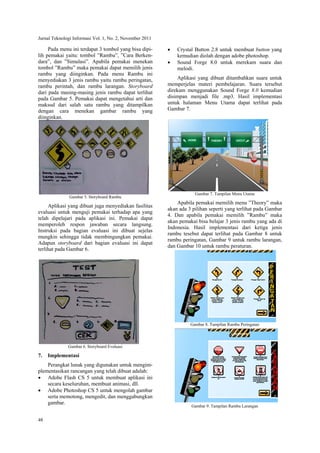 Jurnal Teknologi Informasi Vol. 1, No. 2, November 2011
48
Pada menu ini terdapat 3 tombol yang bisa dipi-
lih pemakai yaitu: tombol ”Rambu”, ”Cara Berken-
dara”, dan ”Simulasi”. Apabila pemakai menekan
tombol ”Rambu” maka pemakai dapat memilih jenis
rambu yang diinginkan. Pada menu Rambu ini
menyediakan 3 jenis rambu yaitu rambu peringatan,
rambu perintah, dan rambu larangan. Storyboard
dari pada masing-masing jenis rambu dapat terlihat
pada Gambar 5. Pemakai dapat mengetahui arti dan
maksud dari salah satu rambu yang ditampilkan
dengan cara menekan gambar rambu yang
diinginkan.
Gambar 5. Storyboard Rambu
Aplikasi yang dibuat juga menyediakan fasilitas
evaluasi untuk menguji pemakai terhadap apa yang
telah dipelajari pada aplikasi ini. Pemakai dapat
memperoleh respon jawaban secara langsung.
Instruksi pada bagian evaluasi ini dibuat sejelas
mungkin sehingga tidak membingungkan pemakai.
Adapun storyboard dari bagian evaluasi ini dapat
terlihat pada Gambar 6.
Gambar 6. Storyboard Evaluasi
7. Implementasi
Perangkat lunak yang digunakan untuk mengim-
plementasikan rancangan yang telah dibuat adalah:
 Adobe Flash CS 5 untuk membuat aplikasi ini
secara keseluruhan, membuat animasi, dll.
 Adobe Photoshop CS 5 untuk mengolah gambar
serta memotong, mengedit, dan menggabungkan
gambar.
 Crystal Button 2.8 untuk membuat button yang
kemudian diolah dengan adobe photoshop.
 Sound Forge 8.0 untuk merekam suara dan
melodi.
Aplikasi yang dibuat ditambahkan suara untuk
memperjelas materi pembelajaran. Suara tersebut
direkam menggunakan Sound Forge 8.0 kemudian
disimpan menjadi file .mp3. Hasil implementasi
untuk halaman Menu Utama dapat terlihat pada
Gambar 7.
Gambar 7. Tampilan Menu Utama
Apabila pemakai memilih menu ”Theory” maka
akan ada 3 pilihan seperti yang terlihat pada Gambar
4. Dan apabila pemakai memilih ”Rambu” maka
akan pemakai bisa belajar 3 jenis rambu yang ada di
Indonesia. Hasil implementasi dari ketiga jenis
rambu tesebut dapat terlihat pada Gambar 8 untuk
rambu peringatan, Gambar 9 untuk rambu larangan,
dan Gambar 10 untuk rambu peraturan.
Gambar 8. Tampilan Rambu Peringatan
Gambar 9. Tampilan Rambu Larangan
 